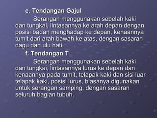 e. Tendangan Gajul Serangan menggunakan sebelah kaki dan tungkai, lintasannya ke arah depan dengan posisi badan menghadap ke depan, kenaannya tumit dari arah bawah ke atas, dengan sasaran dagu dan ulu hati. f. Tendangan T Serangan menggunakan sebelah kaki dan tungkai, lintasannya lurus ke depan dan kenaannya pada tumit, telapak kaki dan sisi luar telapak kaki, posisi lurus, biasanya digunakan untuk serangan samping, dengan sasaran seluruh bagian tubuh. 