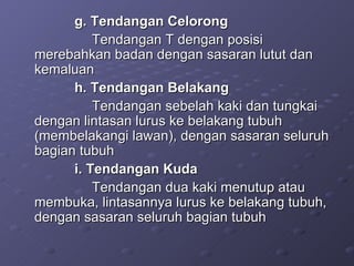 g. Tendangan Celorong  Tendangan T dengan posisi merebahkan badan dengan sasaran lutut dan kemaluan h. Tendangan Belakang Tendangan sebelah kaki dan tungkai dengan lintasan lurus ke belakang tubuh (membelakangi lawan), dengan sasaran seluruh bagian tubuh i. Tendangan Kuda Tendangan dua kaki menutup atau membuka, lintasannya lurus ke belakang tubuh, dengan sasaran seluruh bagian tubuh  
