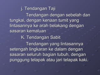 j. Tendangan Taji Tendangan dengan sebelah dan tungkai, dengan kenaan tumit yang lintasannya ke arah belakang dengan sasaran kemaluan K. Tendangan Sabit Tendangan yang lintasannya setengah lingkaran ke dalam dengan sasaran seluruh bagian tubuh, dengan punggung telapak atau jari telapak kaki. 