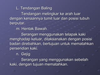 L. Tendangan Baling  Tendangan melingkar ke arah luar dengan kenaannya tumit luar dan posisi tubuh berputar. m. Hentak Bawah Serangan menggunakan telapak kaki menghadap keluar, dilaksanakan dengan posisi badan direbahkan, bertujuan untuk mematahkan persendian kaki. n.  Gejig Serangan yang menggunakan sebelah kaki, dengan tujuan mematahkan. 