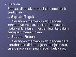 2. Sapuan  Sapuan dibedakan menjadi empat jenis berikut ini : a. Sapuan Tegak  Serangan menyapu kaki dengan kenaannya telapak kai ke arah bawah mata kaki, lintasannya dari luar ke dalam, bertujuan menjatuhkan. b. Sapuan Rebah  Serangan menyapu kaki dengan cara merebahkan diri bertujuan menjatuhkan, bisa dengan sampuan rebah belakang. 