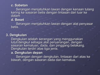 c. Sabetan Serangan menjatuhkan lawan dengan kenaan tulang kering ke sasaran betis dengan lintasan dari luar ke dalam d. Beset  Serangan menjatuhkan lawan dengan alat penyasar betis. 3. Dengkulan  Dengkulan adalah serangan yang menggunakan lutut/dengkul sebagai alat penyerangan, dengan sasaran kemaluan, dada, dan pinggang belakang. Dengkulan terdiri atas tiga jenis. a. Dengkulan depan Serangan dengan dengkulan, lintasan dari atas ke bawah, dengan sasaran dada dan kemalua. 