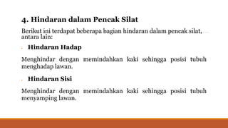 4. Hindaran dalam Pencak Silat
Berikut ini terdapat beberapa bagian hindaran dalam pencak silat,
antara lain:
 Hindaran Hadap
Menghindar dengan memindahkan kaki sehingga posisi tubuh
menghadap lawan.
 Hindaran Sisi
Menghindar dengan memindahkan kaki sehingga posisi tubuh
menyamping lawan.
 