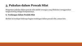 5. Pukulan dalam Pencak Silat
Pengertian pukulan dalam pencak silat adalah serangan yang dilakukan menggunakan
tangan kosong sebagai komponennya.
6. Tendangan dalam Pendak Silat
Berikut ini terdapat beberapa bagian tendangan dalam pencak silat, antara lain:
 