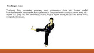 Tendangan Lurus
Tendangan lurus merupakan tendangan yang menggunakan ujung kaki dengan tungkai
lurus.Tendangan ini mengarah ke depan pada sasaran dengan meluruskan tungkai sampai ujung kaki.
Bagian kaki yang kena saat menendang adalah pangkal bagian dalam jari-jari kaki. Posisi badan
menghadap ke sasaran.
 