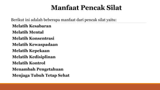 Manfaat Pencak Silat
Berikut ini adalah beberapa manfaat dari pencak silat yaitu:
Melatih Kesabaran
Melatih Mental
Melatih Konsentrasi
Melatih Kewaspadaan
Melatih Kepekaan
Melatih Kedisiplinan
Melatih Kontrol
Menambah Pengetahuan
Menjaga Tubuh Tetap Sehat
 
