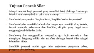 Tujuan Pencak Silat
 Sebagai tempat bagi generasi yang memiliki hobi olahraga khususnya
beladiri untuk menyalurkan bakat dan minatnya.
 Membentuk masyarakat “Berjiwa Sehat, Berpikir Cerdas, Berprestasi”.
 Membentuk dan mendidik kader-kader bangsa agar memiliki sikap ksatria,
berani membela kebenaran dan keadilan, disiplin yang tinggi serta
tanggung jawab lahir dan batin.
 Mendorong dan menggerakkan masyarakat agar lebih memahami dan
menghayati langsung hakikat dan manfaat olahraga Pencak Silat sebagai
kebutuhan hidup.
 Mendidik generasi mudah agar tidak terjerumus pergaulan bebas,
pengguna obat terlarang.
 