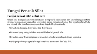 Fungsi Pencak Silat
Fungsi pencak silat untuk seni
Pencak silat ditinjau dari sudut seni harus mempunyai keselarasan dan keseimbangan antara
wirama, wirasa, dan wiraga, atau keserasian irama, penyajian teknik, dan penghayatan. Pada
seni pencak silat penekanan dan dominasi dapat diletakkan pada:
Gerak bela diri yang diperhalus dan diperindah.
Gerak tari yang mengambil motif-motif bela diri pencak silat.
Gerak tari yang diwarnai gerak pencak silat sekadarnya sebagai situasi saja; dan
Gerak perpaduan yang seimbang dan selaras antara tari dan bela diri.
 