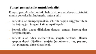 Fungsi pencak silat untuk bela diri
Fungsi pencak silat untuk bela diri sesuai dengan ciri-ciri
umum pencak silat Indonesia, antara lain:
 Pencak silat mempergunakan seluruh bagian anggota tubuh
dari ujung jari tangan, kaki sampai kepala.
 Pencak silat dapat dilakukan dengan tangan kosong dan
dengan senjata.
 Pencak silat tidak memerlukan senjata tertentu. Benda
apapun dapat dijadikan senjata (saputangan, tas, payung,
ikat pinggang, dan sebagainya).
 