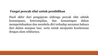 Fungsi pencak silat untuk pendidikan
Hasil akhir dari pengajaran olahraga pencak silat adalah
kemampuan, keterampilan, dan kemantapan dalam
mempertahankan dan membela diri terhadap ancaman bahaya
dari dalam maupun luar, serta untuk menjamin keselarasan
dengan alam sekitarnya.
 