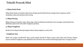 Teknik Pencak Silat
1. Sikap Kuda-Kuda
Sikap Kuda-Kuda merupakan sikap dasar dengan posisi kaki tertentu sebagai dasar tumpuan untuk
melakukan sikap dan gerakan bela serang.
2. Sikap Pasang
Sikap Pasang merupakan suatu sikap siaga untuk melakukan pembelaan atau serangan yang berpola dan
dilakukan pada awal serta akhir rangkaian gerakan.
3. Sikap Tangkisan
Berikut ini terdapat beberapa bagian dalam sikap tangkisan, antara lain:
Tangkisan Atas
Salah satu tangan membentuk tinju, posisi tangan berada di depan antara ubun-ubun dan kening, dengan
tujuan memberi tangkisan yang dilakukan dari bawah ke atas untuk melindungi kepala dari serangan lawan.
 