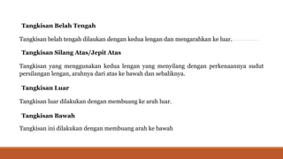 Tangkisan Belah Tengah
Tangkisan belah tengah dilaukan dengan kedua lengan dan mengarahkan ke luar.
Tangkisan Silang Atas/Jepit Atas
Tangkisan yang menggunakan kedua lengan yang menyilang dengan perkenaannya sudut
persilangan lengan, arahnya dari atas ke bawah dan sebaliknya.
Tangkisan Luar
Tangkisan luar dilakukan dengan membuang ke arah luar.
Tangkisan Bawah
Tangkisan ini dilakukan dengan membuang arah ke bawah
 