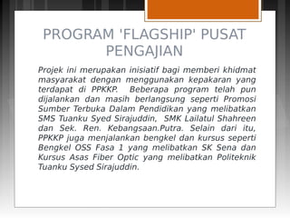 PROGRAM 'FLAGSHIP' PUSAT
PENGAJIAN
Projek ini merupakan inisiatif bagi memberi khidmat
masyarakat dengan menggunakan kepakaran yang
terdapat di PPKKP. Beberapa program telah pun
dijalankan dan masih berlangsung seperti Promosi
Sumber Terbuka Dalam Pendidikan yang melibatkan
SMS Tuanku Syed Sirajuddin, SMK Lailatul Shahreen
dan Sek. Ren. Kebangsaan.Putra. Selain dari itu,
PPKKP juga menjalankan bengkel dan kursus seperti
Bengkel OSS Fasa 1 yang melibatkan SK Sena dan
Kursus Asas Fiber Optic yang melibatkan Politeknik
Tuanku Sysed Sirajuddin.
 