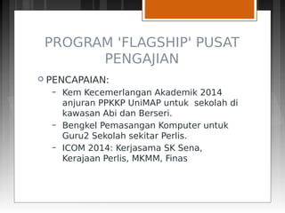 PROGRAM 'FLAGSHIP' PUSAT
PENGAJIAN
 PENCAPAIAN:
– Kem Kecemerlangan Akademik 2014
anjuran PPKKP UniMAP untuk sekolah di
kawasan Abi dan Berseri.
– Bengkel Pemasangan Komputer untuk
Guru2 Sekolah sekitar Perlis.
– ICOM 2014: Kerjasama SK Sena,
Kerajaan Perlis, MKMM, Finas
 