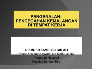 PENGENALAN:
PENCEGAHAN KEMALANGAN
DI TEMPAT KERJA
1
DR MOHD ZAMRI BIN MD ALI
[Pakar Kesihatan Awam, No MMC: 33250]
Pengarah Hospital,
Hospital Sungai Siput
 