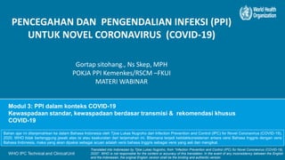 WHO IPC Technical and ClinicalUnit
Modul 3: PPI dalam konteks COVID-19
Kewaspadaan standar, kewaspadaan berdasar transmisi & rekomendasi khusus
COVID-19
PENCEGAHAN DAN PENGENDALIAN INFEKSI (PPI)
UNTUK NOVEL CORONAVIRUS (COVID-19)
Gortap sitohang., Ns Skep, MPH
POKJA PPI Kemenkes/RSCM –FKUI
MATERI WABINAR
Bahan ajar ini diterjemahkan ke dalam Bahasa Indonesia oleh Tjioe Lukas Nugroho dari Infection Prevention and Control (IPC) for Novel Coronavirus (COVID-19),
2020. WHO tidak bertanggung jawab atas isi atau keakuratan dari terjemahan ini. Bilamana terjadi ketidakkonsistenan antara versi Bahasa Inggris dengan versi
Bahasa Indonesia, maka yang akan dipakai sebagai acuan adalah versi bahasa Inggris sebagai versi yang asli dan mengikat.
Translated into Indonesian by Tjioe Lukas Nugroho, from *Infection Prevention and Control (IPC) for Novel Coronavirus (COVID-19),
2020*. WHO is not responsible for the content or accuracy of this translation. In the event of any inconsistency between the English
and the Indonesian, the original English version shall be the binding and authentic version.
 