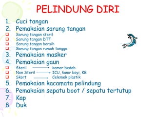 PELINDUNG DIRI
1. Cuci tangan
2. Pemakaian sarung tangan
 Sarung tangan steril
 Sarung tangan DTT
 Sarung tangan bersih
 Sarung tangan rumah tangga
3. Pemakaian masker
4. Pemakaian gaun
 Steril kamar bedah
 Non Steril ICU, kamr bayi, KB
 Skort Celemek plastik
5. Pemakaian kacamata pelindung
6. Pemakaian sepatu boot / sepatu tertutup
7. Kap
8. Duk
 