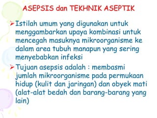 ASEPSIS dan TEKHNIK ASEPTIK
Istilah umum yang digunakan untuk
menggambarkan upaya kombinasi untuk
mencegah masuknya mikroorganisme ke
dalam area tubuh manapun yang sering
menyebabkan infeksi
Tujuan asepsis adalah : membasmi
jumlah mikroorganisme pada permukaan
hidup (kulit dan jaringan) dan obyek mati
(alat-alat bedah dan barang-barang yang
lain)
 