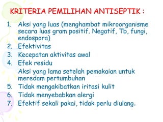 KRITERIA PEMILIHAN ANTISEPTIK :
1. Aksi yang luas (menghambat mikroorganisme
secara luas gram positif. Negatif, Tb, fungi,
endospora)
2. Efektivitas
3. Kecepatan aktivitas awal
4. Efek residu
Aksi yang lama setelah pemakaian untuk
meredam pertumbuhan
5. Tidak mengakibatkan iritasi kulit
6. Tidak menyebabkan alergi
7. Efektif sekali pakai, tidak perlu diulang.
 