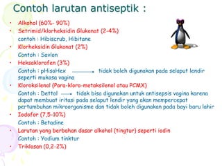 Contoh larutan antiseptik :
• Alkohol (60%- 90%)
• Setrimid/klorheksidin Glukonat (2-4%)
contoh : Hibiscrub, Hibitane
• Klorheksidin Glukonat (2%)
Contoh : Savlon
• Heksaklorofen (3%)
Contoh : pHisoHex tidak boleh digunakan pada selaput lendir
seperti mukosa vagina
• Kloroksilenol (Para-kloro-metaksilenol atau PCMX)
Contoh : Dettol tidak bisa digunakan untuk antisepsis vagina karena
dapat membuat iritasi pada selaput lendir yang akan mempercepat
pertumbuhan mikroorganisme dan tidak boleh digunakan pada bayi baru lahir
• Iodofor (7,5-10%)
Contoh : Betadine
• Larutan yang berbahan dasar alkohol (tingtur) seperti iodin
Contoh : Yodium tinktur
• Triklosan (0,2-2%)
 