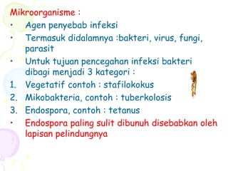 Mikroorganisme :
• Agen penyebab infeksi
• Termasuk didalamnya :bakteri, virus, fungi,
parasit
• Untuk tujuan pencegahan infeksi bakteri
dibagi menjadi 3 kategori :
1. Vegetatif contoh : stafilokokus
2. Mikobakteria, contoh : tuberkolosis
3. Endospora, contoh : tetanus
• Endospora paling sulit dibunuh disebabkan oleh
lapisan pelindungnya
 