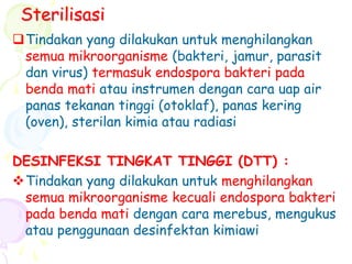 Sterilisasi
Tindakan yang dilakukan untuk menghilangkan
semua mikroorganisme (bakteri, jamur, parasit
dan virus) termasuk endospora bakteri pada
benda mati atau instrumen dengan cara uap air
panas tekanan tinggi (otoklaf), panas kering
(oven), sterilan kimia atau radiasi
DESINFEKSI TINGKAT TINGGI (DTT) :
Tindakan yang dilakukan untuk menghilangkan
semua mikroorganisme kecuali endospora bakteri
pada benda mati dengan cara merebus, mengukus
atau penggunaan desinfektan kimiawi
 