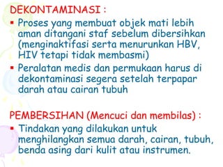 DEKONTAMINASI :
 Proses yang membuat objek mati lebih
aman ditangani staf sebelum dibersihkan
(menginaktifasi serta menurunkan HBV,
HIV tetapi tidak membasmi)
 Peralatan medis dan permukaan harus di
dekontaminasi segera setelah terpapar
darah atau cairan tubuh
PEMBERSIHAN (Mencuci dan membilas) :
 Tindakan yang dilakukan untuk
menghilangkan semua darah, cairan, tubuh,
benda asing dari kulit atau instrumen.
 