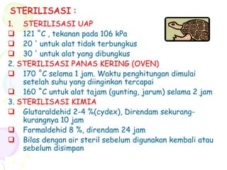 STERILISASI :
1. STERILISASI UAP
 121 ˚C , tekanan pada 106 kPa
 20 ' untuk alat tidak terbungkus
 30 ' untuk alat yang dibungkus
2. STERILISASI PANAS KERING (OVEN)
 170 ˚C selama 1 jam. Waktu penghitungan dimulai
setelah suhu yang diinginkan tercapai
 160 ˚C untuk alat tajam (gunting, jarum) selama 2 jam
3. STERILISASI KIMIA
 Glutaraldehid 2-4 %(cydex), Direndam sekurang-
kurangnya 10 jam
 Formaldehid 8 %, direndam 24 jam
 Bilas dengan air steril sebelum digunakan kembali atau
sebelum disimpan
 