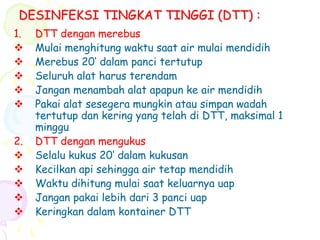 DESINFEKSI TINGKAT TINGGI (DTT) :
1. DTT dengan merebus
 Mulai menghitung waktu saat air mulai mendidih
 Merebus 20‘ dalam panci tertutup
 Seluruh alat harus terendam
 Jangan menambah alat apapun ke air mendidih
 Pakai alat sesegera mungkin atau simpan wadah
tertutup dan kering yang telah di DTT, maksimal 1
minggu
2. DTT dengan mengukus
 Selalu kukus 20‘ dalam kukusan
 Kecilkan api sehingga air tetap mendidih
 Waktu dihitung mulai saat keluarnya uap
 Jangan pakai lebih dari 3 panci uap
 Keringkan dalam kontainer DTT
 