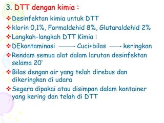 3. DTT dengan kimia :
Desinfektan kimia untuk DTT
klorin 0,1%, Formaldehid 8%, Glutaraldehid 2%
Langkah-langkah DTT Kimia :
DEkontaminasi Cuci+bilas keringkan
Rendam semua alat dalam larutan desinfektan
selama 20‘
Bilas dengan air yang telah direbus dan
dikeringkan di udara
Segera dipakai atau disimpan dalam kontainer
yang kering dan telah di DTT
 