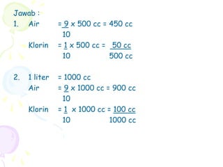 Jawab :
1. Air = 9 x 500 cc = 450 cc
10
Klorin = 1 x 500 cc = 50 cc
10 500 cc
2. 1 liter = 1000 cc
Air = 9 x 1000 cc = 900 cc
10
Klorin = 1 x 1000 cc = 100 cc
10 1000 cc
 