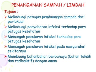 PENANGANAN SAMPAH / LIMBAH
Tujuan :
 Melindungi petugas pembuangan sampah dari
perlukaan
 Melindungi penyebaran infeksi terhadap para
petugas kesehatan
 Mencegah penularan infeksi terhadap para
petugas kesehatan
 Mencegah penularan infeksi pada masyarakat
sekitarnya
 Membuang bahanbahan berbahaya (bahan toksik
dan radioaktif) dengan aman
 