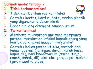 Sampah medis terbagi 2 :
1. Tidak terkontaminasi
 Tidak memberikan resiko infeksi
 Contoh : kertas, kardus, botol, wadah plastik
yang digunakan didalam klinik
 Dapat dibuang ditempat sampah umum
2. Terkontaminasi
 Membawa mikroorganisme yang mempunyai
potensi menularkan infeksi kepada orang yang
kontak baik nakes maupun masyarakat
 Contoh : bekas pembalut luka, sampah dari
kamar operasi (jaringan, darah, nanah,kasa,
kapas,dll), dari laboratorium (darah, tinja,
nanah, dahak, dll), alat-alat yang dapat melukai
(jarum suntik, pisau)
 