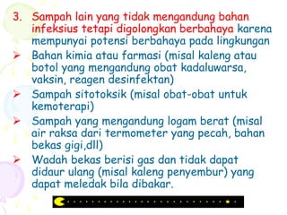 3. Sampah lain yang tidak mengandung bahan
infeksius tetapi digolongkan berbahaya karena
mempunyai potensi berbahaya pada lingkungan
 Bahan kimia atau farmasi (misal kaleng atau
botol yang mengandung obat kadaluwarsa,
vaksin, reagen desinfektan)
 Sampah sitotoksik (misal obat-obat untuk
kemoterapi)
 Sampah yang mengandung logam berat (misal
air raksa dari termometer yang pecah, bahan
bekas gigi,dll)
 Wadah bekas berisi gas dan tidak dapat
didaur ulang (misal kaleng penyembur) yang
dapat meledak bila dibakar.
 