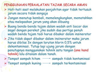 PENGGUNAAN PERAALATAN TAJAM SECARA AMAN
 Hati-hati saat melakukan penjahitan agar tidak tertusuk
jarum secara tidak sengaja
 Jangan menutup kembali, memelengkungkan, mematahkan
atau melepaskan jarum yang akan dibuang
 Buang benda-benda tajam dalam wadah anti bocor dan
segel dengan perekat jika sudah dua pertiga penuh
wadah benda tajam tadi harus dibakar dalam insinerator
 Jika tidak dapat dibakar dalam insinerator maka jarum
harus dibilas 3x dengan larutan klorin 0,5% untuk
dekontaminasi. Tutup lagi ujung jarum dengan
penutupnya menggunakan tehnik satu tangan (one hand
tehnik) lalu ditanam dalam tanah.
 Tempat sampah hitam sampah tidak kontaminasi
 Tempat sampah kuning sampah terkontaminasi
 