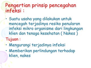 Pengertian prinsip pencegahan
infeksi :
• Suatu usaha yang dilakukan untuk
mencegah terjadinya resiko penularan
infeksi mikro organisme dari lingkungan
klien dan tenaga kesehatan ( Nakes )
Tujuan :
• Mengurangi terjadinya infeksi
• Memberikan perlindungan terhadap
klien, nakes
 
