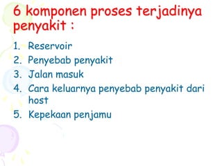 6 komponen proses terjadinya
penyakit :
1. Reservoir
2. Penyebab penyakit
3. Jalan masuk
4. Cara keluarnya penyebab penyakit dari
host
5. Kepekaan penjamu
 