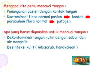 Mengapa kita perlu mencuci tangan :
• Penanganan pasien dengan kontak tangan
• Kontaminasi flora normal pasien kontak
perubahan flora normal patogen
Apa yang harus digunakan untuk mencuci tangan :
• Dekontaminasi tangan rutin dengan sabun dan
air mengalir
• Desinfeksi kulit ( hibiscrub, handyclean )
 
