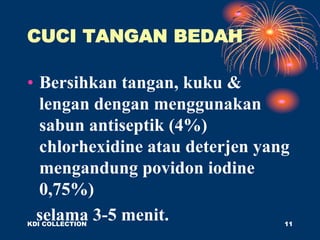 CUCI TANGAN BEDAH
• Bersihkan tangan, kuku &
lengan dengan menggunakan
sabun antiseptik (4%)
chlorhexidine atau deterjen yang
mengandung povidon iodine
0,75%)
selama 3-5 menit.
KDI COLLECTION 11
 
