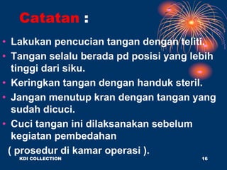 Catatan :
• Lakukan pencucian tangan dengan teliti.
• Tangan selalu berada pd posisi yang lebih
tinggi dari siku.
• Keringkan tangan dengan handuk steril.
• Jangan menutup kran dengan tangan yang
sudah dicuci.
• Cuci tangan ini dilaksanakan sebelum
kegiatan pembedahan
( prosedur di kamar operasi ).
KDI COLLECTION 16
 