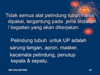 Pelindung tubuh untuk UP adalah
sarung tangan, apron, masker,
kacamata pelindung, penutup
kepala & sepatu.
Tidak semua alat pelindung tubuh harus
dipakai, tergantung pada jenis tindakan
/ kegiatan yang akan dikerjakan.
KDI COLLECTION 18
 