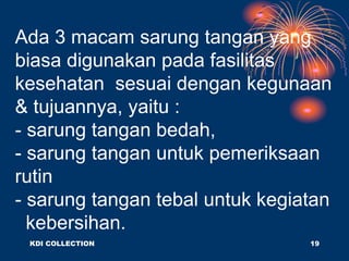 Ada 3 macam sarung tangan yang
biasa digunakan pada fasilitas
kesehatan sesuai dengan kegunaan
& tujuannya, yaitu :
- sarung tangan bedah,
- sarung tangan untuk pemeriksaan
rutin
- sarung tangan tebal untuk kegiatan
kebersihan.
KDI COLLECTION 19
 