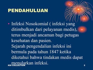 PENDAHULUAN
• Infeksi Nosokomial ( infeksi yang
ditimbulkan dari pelayanan medis),
terus menjadi ancaman bagi petugas
kesehatan dan pasien.
Sejarah pengendalian infeksi ini
bermula pada tahun 1847 ketika
diketahui bahwa tindakan medis dapat
menularkan infeksi.
KDI COLLECTION 2
 