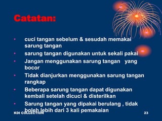 Catatan:
• cuci tangan sebelum & sesudah memakai
sarung tangan
• sarung tangan digunakan untuk sekali pakai
• Jangan menggunakan sarung tangan yang
bocor
• Tidak dianjurkan menggunakan sarung tangan
rangkap
• Beberapa sarung tangan dapat digunakan
kembali setelah dicuci & disterilkan
• Sarung tangan yang dipakai berulang , tidak
boleh lebih dari 3 kali pemakaian
KDI COLLECTION 23
 