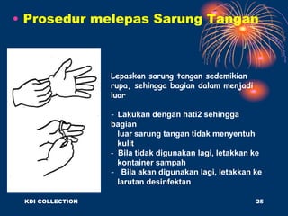 • Prosedur melepas Sarung Tangan
Lepaskan sarung tangan sedemikian
rupa, sehingga bagian dalam menjadi
luar
- Lakukan dengan hati2 sehingga
bagian
luar sarung tangan tidak menyentuh
kulit
- Bila tidak digunakan lagi, letakkan ke
kontainer sampah
- Bila akan digunakan lagi, letakkan ke
larutan desinfektan
KDI COLLECTION 25
 