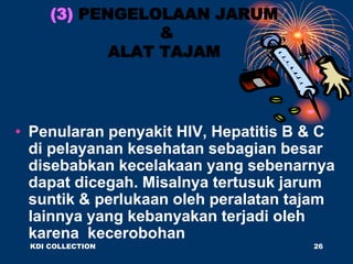 (3) PENGELOLAAN JARUM
&
ALAT TAJAM
• Penularan penyakit HIV, Hepatitis B & C
di pelayanan kesehatan sebagian besar
disebabkan kecelakaan yang sebenarnya
dapat dicegah. Misalnya tertusuk jarum
suntik & perlukaan oleh peralatan tajam
lainnya yang kebanyakan terjadi oleh
karena kecerobohan
KDI COLLECTION 26
 