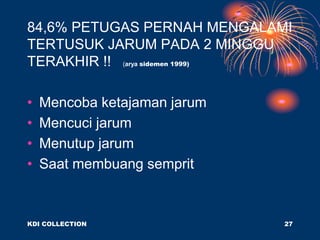 84,6% PETUGAS PERNAH MENGALAMI
TERTUSUK JARUM PADA 2 MINGGU
TERAKHIR !! (arya sidemen 1999)
• Mencoba ketajaman jarum
• Mencuci jarum
• Menutup jarum
• Saat membuang semprit
KDI COLLECTION 27
 