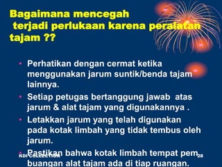 Bagaimana mencegah
terjadi perlukaan karena peralatan
tajam ??
• Perhatikan dengan cermat ketika
menggunakan jarum suntik/benda tajam
lainnya.
• Setiap petugas bertanggung jawab atas
jarum & alat tajam yang digunakannya .
• Letakkan jarum yang telah digunakan
pada kotak limbah yang tidak tembus oleh
jarum.
• Pastikan bahwa kotak limbah tempat pem
buangan alat tajam ada di tiap ruangan.
KDI COLLECTION 28
 
