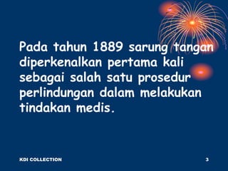 Pada tahun 1889 sarung tangan
diperkenalkan pertama kali
sebagai salah satu prosedur
perlindungan dalam melakukan
tindakan medis.
KDI COLLECTION 3
 
