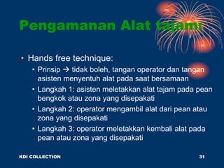 • Hands free technique:
• Prinsip  tidak boleh, tangan operator dan tangan
asisten menyentuh alat pada saat bersamaan
• Langkah 1: asisten meletakkan alat tajam pada pean
bengkok atau zona yang disepakati
• Langkah 2: operator mengambil alat dari pean atau
zona yang disepakati
• Langkah 3: operator meletakkan kembali alat pada
pean atau zona yang disepakati
Pengamanan Alat tajam:
KDI COLLECTION 31
 